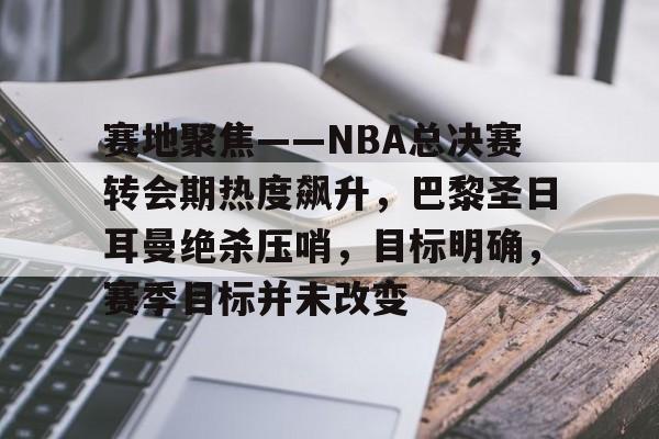 开云app-关于赛地聚焦——NBA总决赛转会期热度飙升，巴黎圣日耳曼绝杀压哨，目标明确，赛季目标并未改变的信息